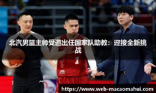 北汽男篮主帅受邀出任国家队助教：迎接全新挑战