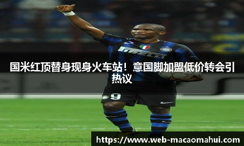 国米红顶替身现身火车站！意国脚加盟低价转会引热议